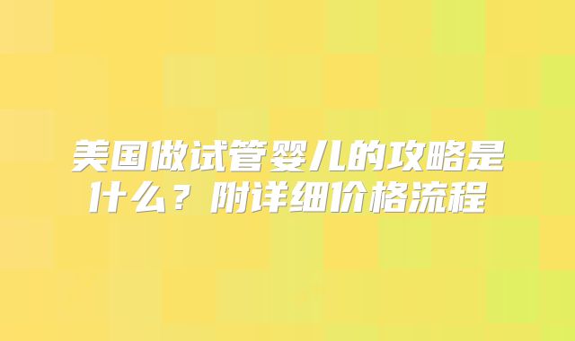 美国做试管婴儿的攻略是什么？附详细价格流程