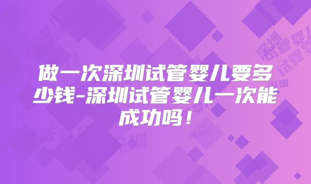 做一次深圳试管婴儿要多少钱-深圳试管婴儿一次能成功吗!