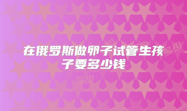 在俄罗斯做卵子试管生孩子要多少钱