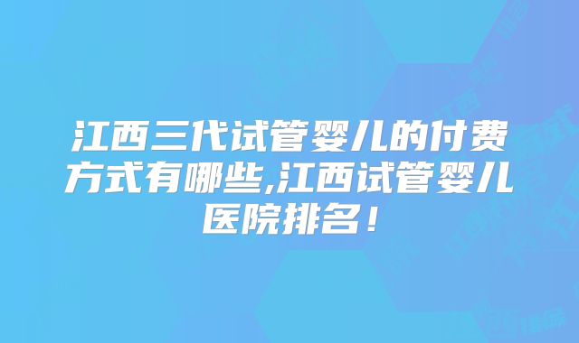 江西三代试管婴儿的付费方式有哪些,江西试管婴儿医院排名!
