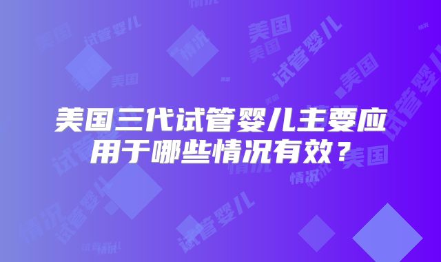 美国三代试管婴儿主要应用于哪些情况有效?