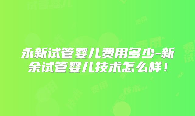 永新试管婴儿费用多少-新余试管婴儿技术怎么样!