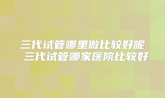 三代试管哪里做比较好呢 三代试管哪家医院比较好