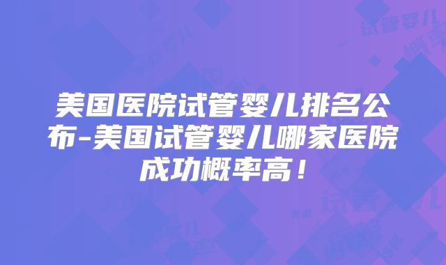 美国医院试管婴儿排名公布-美国试管婴儿哪家医院成功概率高！