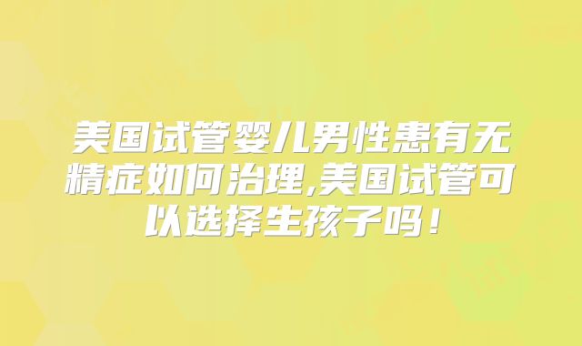 美国试管婴儿男性患有无精症如何治理,美国试管可以选择生孩子吗！