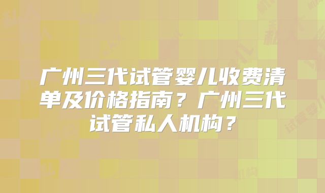 广州三代试管婴儿收费清单及价格指南？广州三代试管私人机构？