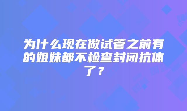 为什么现在做试管之前有的姐妹都不检查封闭抗体了?