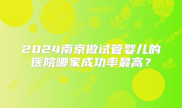 2024南京做试管婴儿的医院哪家成功率最高？