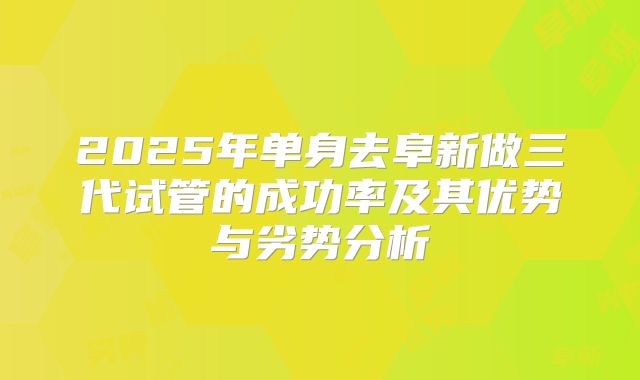 2025年单身去阜新做三代试管的成功率及其优势与劣势分析
