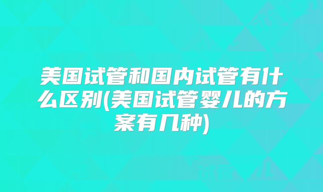 美国试管和国内试管有什么区别(美国试管婴儿的方案有几种)