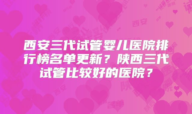 西安三代试管婴儿医院排行榜名单更新？陕西三代试管比较好的医院？