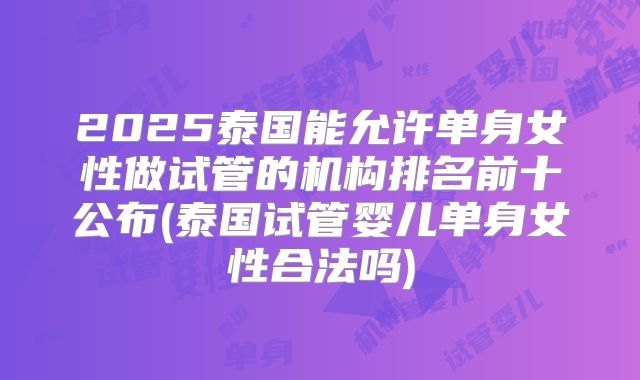 2025泰国能允许单身女性做试管的机构排名前十公布(泰国试管婴儿单身女性合法吗)