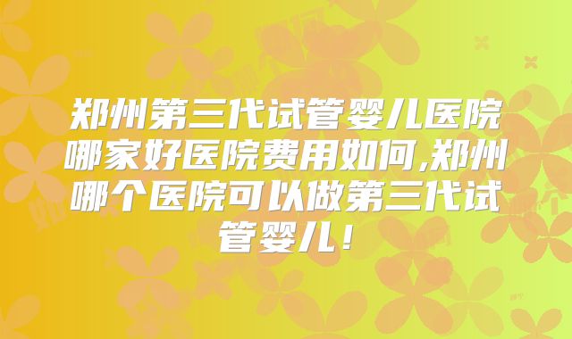 郑州第三代试管婴儿医院哪家好医院费用如何,郑州哪个医院可以做第三代试管婴儿!