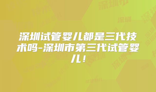 深圳试管婴儿都是三代技术吗-深圳市第三代试管婴儿！