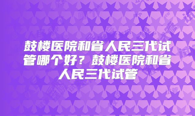 鼓楼医院和省人民三代试管哪个好?鼓楼医院和省人民三代试管