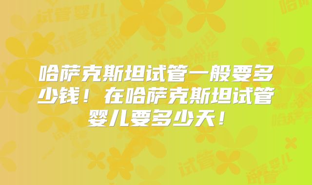哈萨克斯坦试管一般要多少钱！在哈萨克斯坦试管婴儿要多少天！