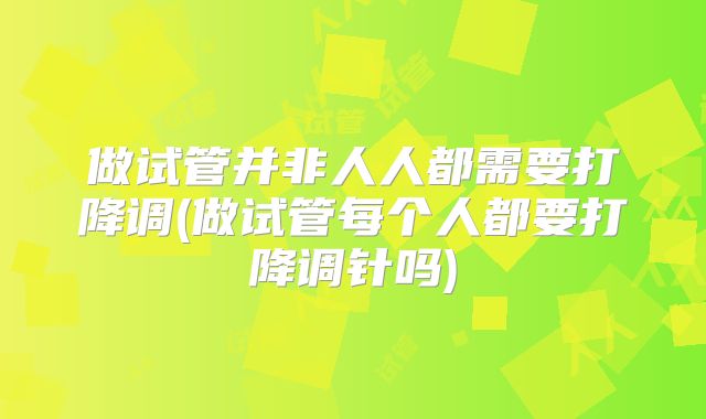 做试管并非人人都需要打降调(做试管每个人都要打降调针吗)