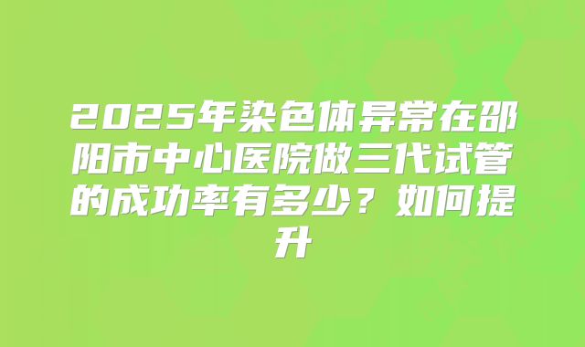 2025年染色体异常在邵阳市中心医院做三代试管的成功率有多少？如何提升