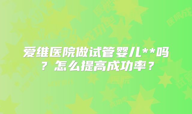 爱维医院做试管婴儿**吗？怎么提高成功率？