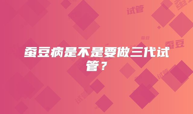蚕豆病是不是要做三代试管？