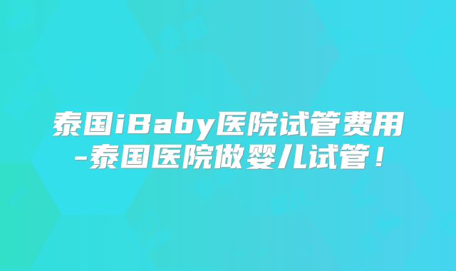 泰国iBaby医院试管费用-泰国医院做婴儿试管！