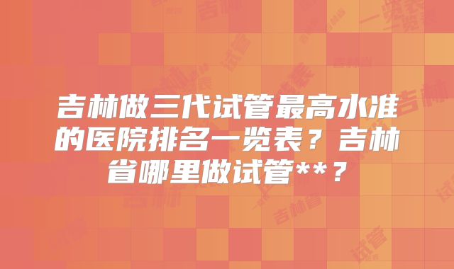 吉林做三代试管最高水准的医院排名一览表？吉林省哪里做试管**？