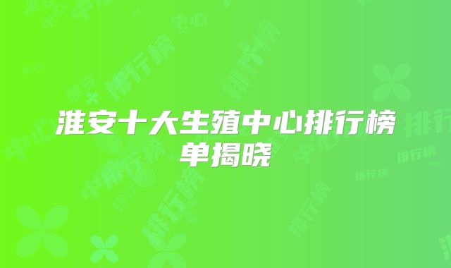 淮安十大生殖中心排行榜单揭晓