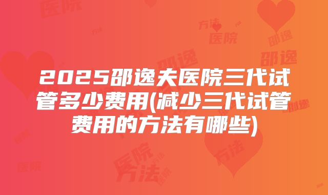 2025邵逸夫医院三代试管多少费用(减少三代试管费用的方法有哪些)