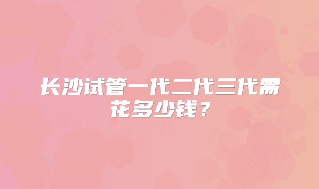 长沙试管一代二代三代需花多少钱?