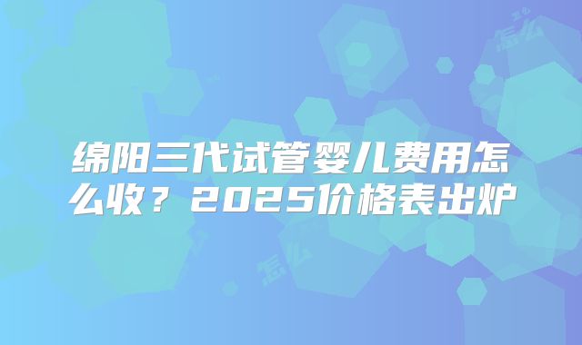绵阳三代试管婴儿费用怎么收？2025价格表出炉
