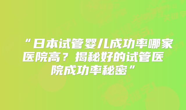 “日本试管婴儿成功率哪家医院高？揭秘好的试管医院成功率秘密”