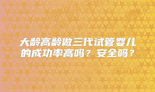 大龄高龄做三代试管婴儿的成功率高吗？安全吗？