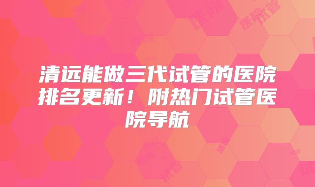 清远能做三代试管的医院排名更新!附热门试管医院导航