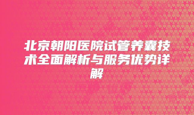 北京朝阳医院试管养囊技术全面解析与服务优势详解