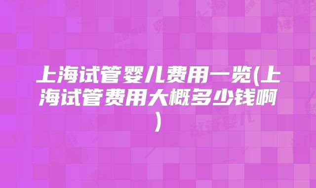 上海试管婴儿费用一览(上海试管费用大概多少钱啊)