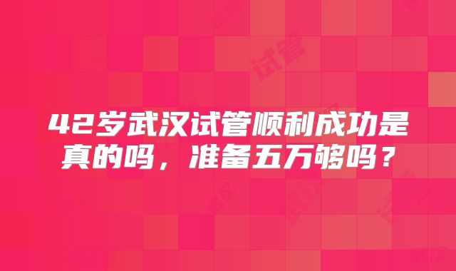 42岁武汉试管顺利成功是真的吗，准备五万够吗？