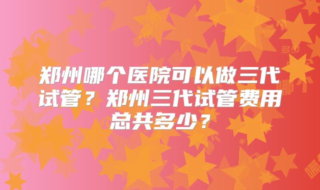 郑州哪个医院可以做三代试管？郑州三代试管费用总共多少？