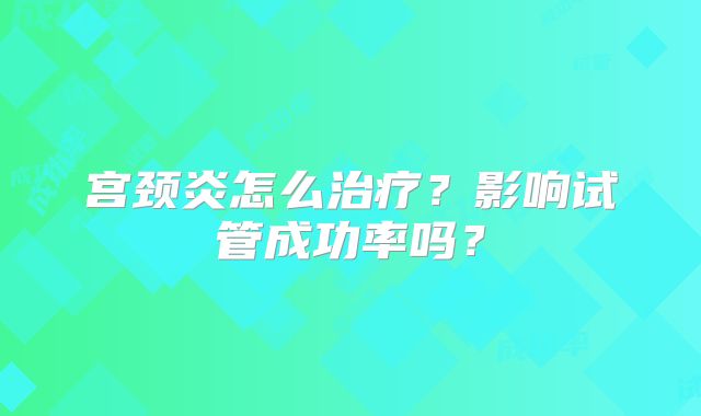 宫颈炎怎么治疗？影响试管成功率吗？