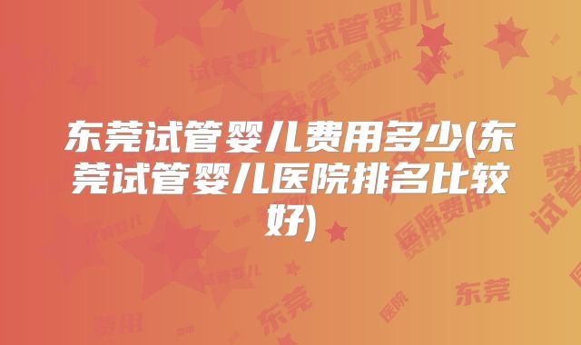 东莞试管婴儿费用多少(东莞试管婴儿医院排名比较好)