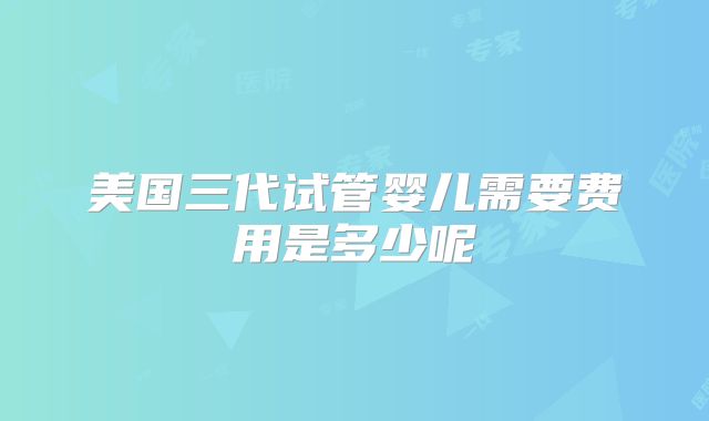 美国三代试管婴儿需要费用是多少呢