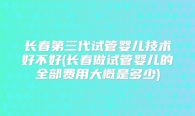 长春第三代试管婴儿技术好不好(长春做试管婴儿的全部费用大概是多少)