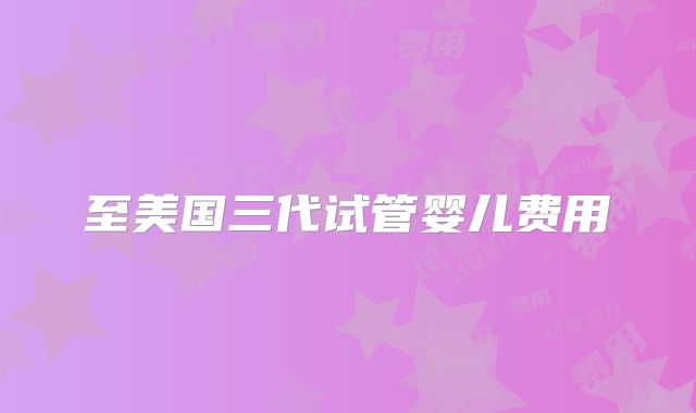 至美国三代试管婴儿费用