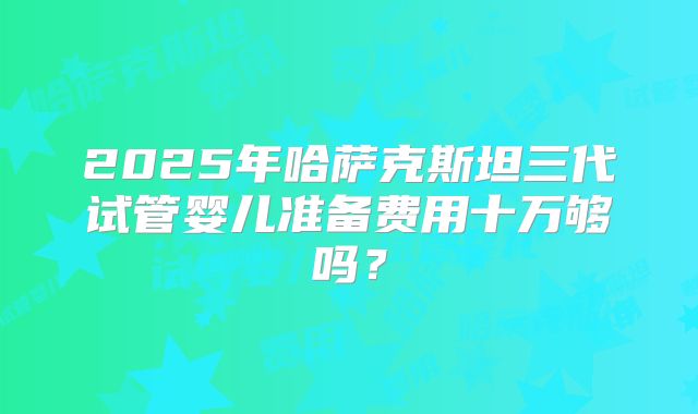 2025年哈萨克斯坦三代试管婴儿准备费用十万够吗？