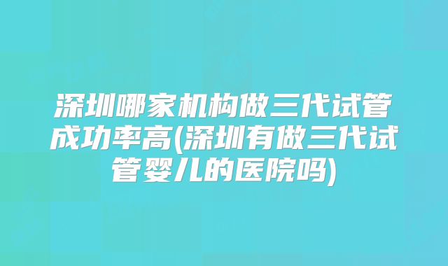 深圳哪家机构做三代试管成功率高(深圳有做三代试管婴儿的医院吗)