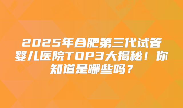 2025年合肥第三代试管婴儿医院TOP3大揭秘！你知道是哪些吗？