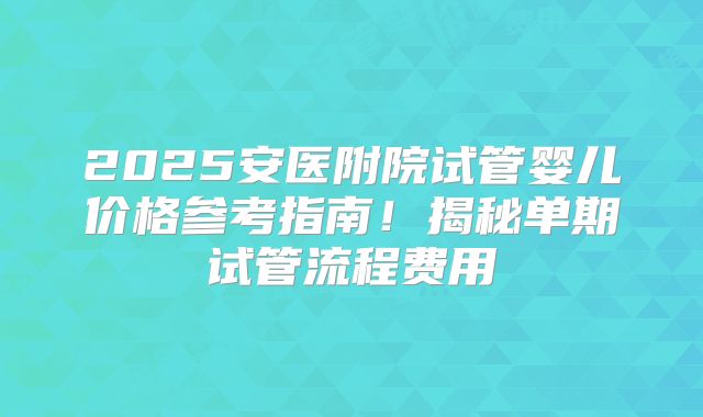 2025安医附院试管婴儿价格参考指南!揭秘单期试管流程费用