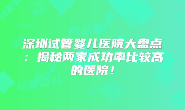 深圳试管婴儿医院大盘点：揭秘两家成功率比较高的医院！