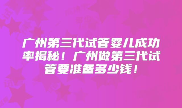 广州第三代试管婴儿成功率揭秘！广州做第三代试管要准备多少钱！