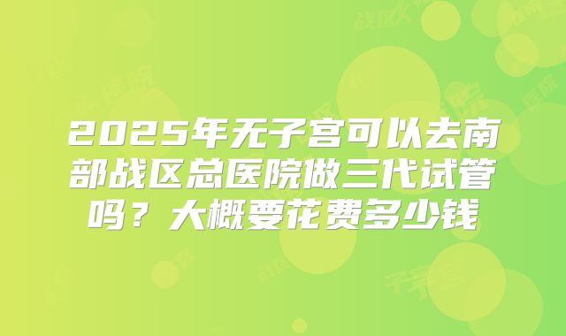 2025年无子宫可以去南部战区总医院做三代试管吗?大概要花费多少钱