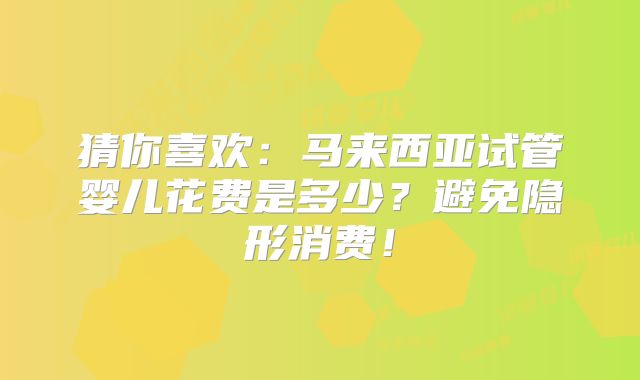 猜你喜欢：马来西亚试管婴儿花费是多少？避免隐形消费！